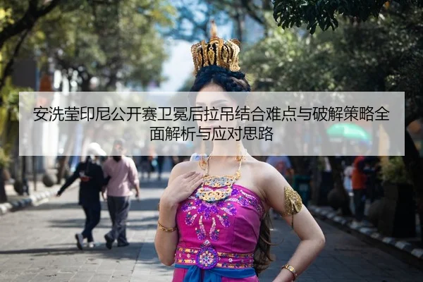 安洗莹印尼公开赛卫冕后拉吊结合难点与破解策略全面解析与应对思路