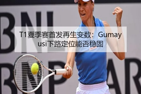 T1夏季赛首发再生变数：Gumayusi下路定位能否稳固