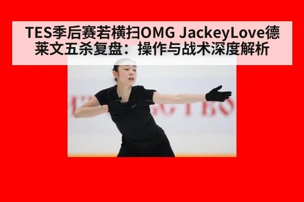 TES季后赛若横扫OMG JackeyLove德莱文五杀复盘：操作与战术深度解析